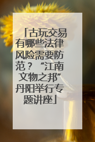 古玩交易有哪些法律风险需要防范？“江南文物之邦”丹阳举行专题讲座