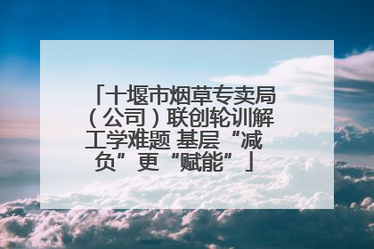 十堰市烟草专卖局（公司）联创轮训解工学难题 基层“减负”更“赋能”