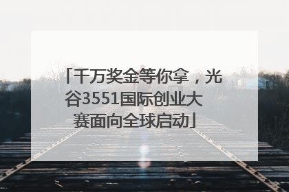 千万奖金等你拿，光谷3551国际创业大赛面向全球启动
