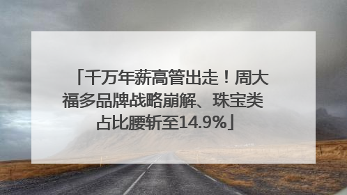 千万年薪高管出走！周大福多品牌战略崩解、珠宝类占比腰斩至14.9%