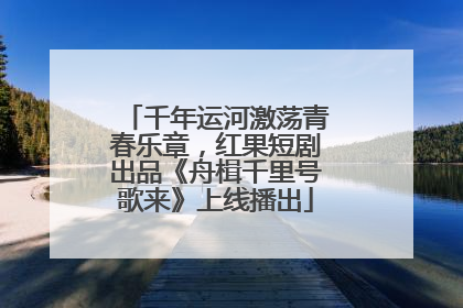 千年运河激荡青春乐章，红果短剧出品《舟楫千里号歌来》上线播出