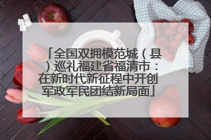 全国双拥模范城（县）巡礼福建省福清市：在新时代新征程中开创军政军民团结新局面