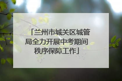 兰州市城关区城管局全力开展中考期间秩序保障工作