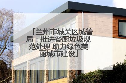 兰州市城关区城管局：推进餐厨垃圾规范处理 助力绿色美丽城市建设