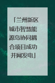 兰州新区城市智慧能源岛协同耦合项目成功并网发电