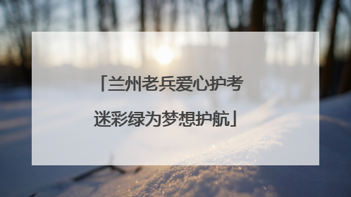 兰州老兵爱心护考 迷彩绿为梦想护航