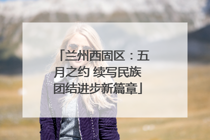 兰州西固区：五月之约 续写民族团结进步新篇章