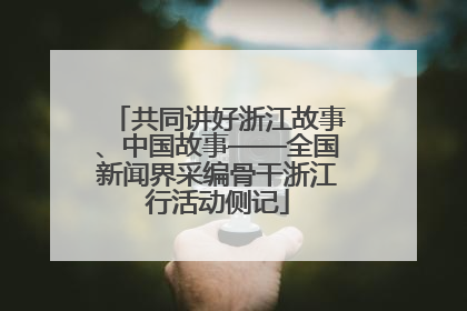 共同讲好浙江故事、中国故事——全国新闻界采编骨干浙江行活动侧记