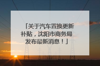 关于汽车置换更新补贴，沈阳市商务局发布最新消息！