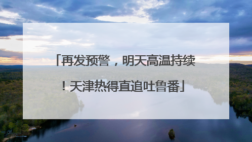 再发预警，明天高温持续！天津热得直追吐鲁番