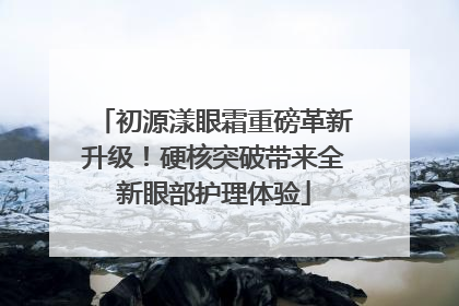 初源漾眼霜重磅革新升级！硬核突破带来全新眼部护理体验