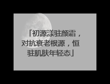 初源漾驻颜霜，对抗衰老根源，恒驻肌肤年轻态