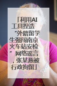 利用AI工具捏造 “外籍留学生强闯南京火车站安检”网络谣言，张某燕被行政拘留