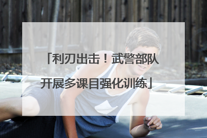 利刃出击！武警部队开展多课目强化训练