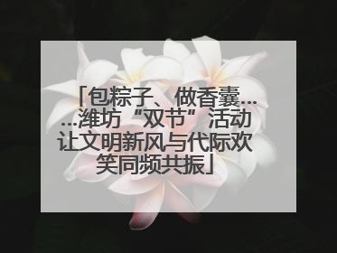 包粽子、做香囊……潍坊“双节”活动让文明新风与代际欢笑同频共振