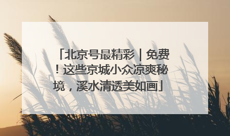 北京号最精彩｜免费！这些京城小众凉爽秘境，溪水清透美如画