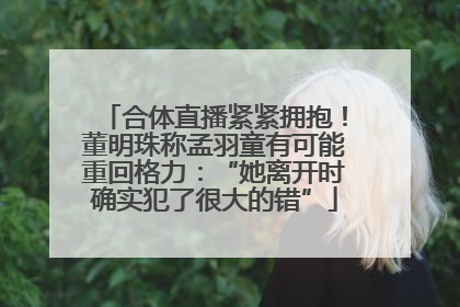 合体直播紧紧拥抱！董明珠称孟羽童有可能重回格力：“她离开时确实犯了很大的错”
