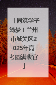 同筑学子绮梦！兰州市城关区2025年高考圆满收官