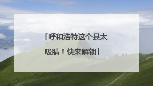 呼和浩特这个县太吸睛！快来解锁