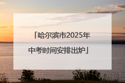 哈尔滨市2025年中考时间安排出炉