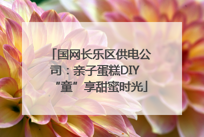 国网长乐区供电公司：亲子蛋糕DIY“童”享甜蜜时光