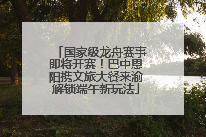 国家级龙舟赛事即将开赛！巴中恩阳携文旅大餐来渝解锁端午新玩法
