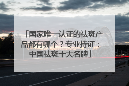 国家唯一认证的祛斑产品都有哪个？专业持证：中国祛斑十大名牌