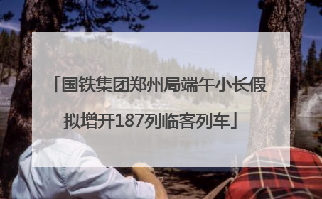 国铁集团郑州局端午小长假拟增开187列临客列车