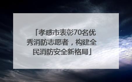 孝感市表彰70名优秀消防志愿者，构建全民消防安全新格局