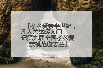 孝老爱亲半世纪，凡人善举暖人间——记第九届全国孝老爱亲模范殷志兰