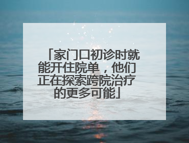 家门口初诊时就能开住院单，他们正在探索跨院治疗的更多可能