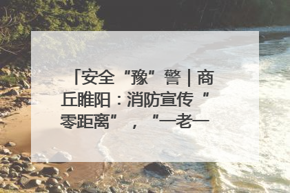 安全“豫”警｜商丘睢阳：消防宣传“零距离”，“一老一小”同守护