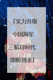 实力升级 中国海军三航母时代即将到来