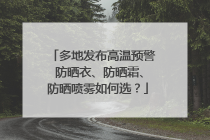 多地发布高温预警 防晒衣、防晒霜、防晒喷雾如何选？