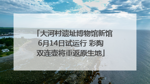 大河村遗址博物馆新馆6月14日试运行 彩陶双连壶将重返原生地