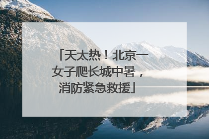 天太热！北京一女子爬长城中暑，消防紧急救援