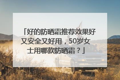 好的防晒霜推荐效果好又安全又好用，50岁女士用哪款防晒霜？
