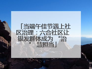 当端午佳节遇上社区治理：六合社区让银发群体成为 “治” 慧担当