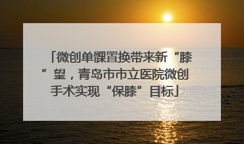 微创单髁置换带来新“膝”望，青岛市市立医院微创手术实现“保膝”目标