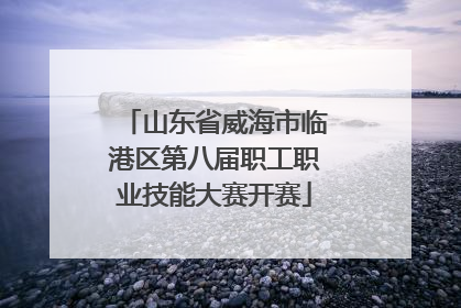 山东省威海市临港区第八届职工职业技能大赛开赛