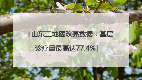 山东三地医改亮数据：基层诊疗量最高达77.4%