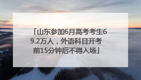 山东参加6月高考考生69.2万人，外语科目开考前15分钟后不得入场