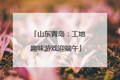 山东青岛：工地趣味游戏迎端午