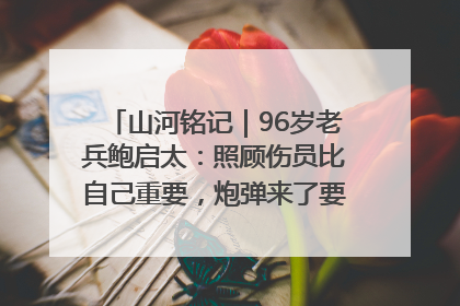 山河铭记｜96岁老兵鲍启太：照顾伤员比自己重要，炮弹来了要趴在他们身上
