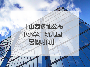 山西多地公布中小学、幼儿园暑假时间