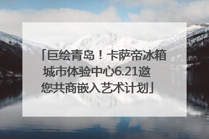 巨绘青岛！卡萨帝冰箱城市体验中心6.21邀您共商嵌入艺术计划