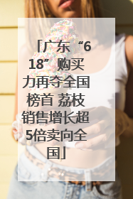 广东“618”购买力再夺全国榜首 荔枝销售增长超5倍卖向全国