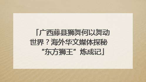 广西藤县狮舞何以舞动世界？海外华文媒体探秘“东方狮王”炼成记