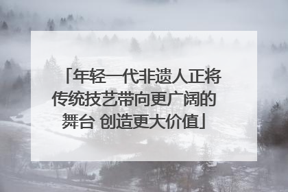 年轻一代非遗人正将传统技艺带向更广阔的舞台 创造更大价值