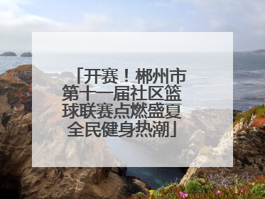 开赛！郴州市第十一届社区篮球联赛点燃盛夏全民健身热潮